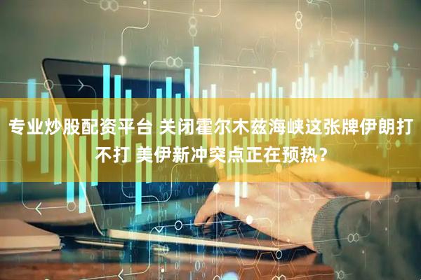 专业炒股配资平台 关闭霍尔木兹海峡这张牌伊朗打不打 美伊新冲突点正在预热？