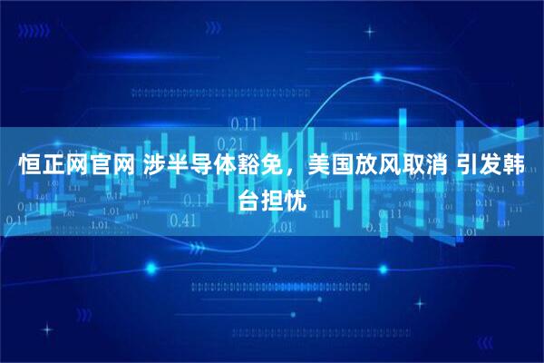 恒正网官网 涉半导体豁免，美国放风取消 引发韩台担忧