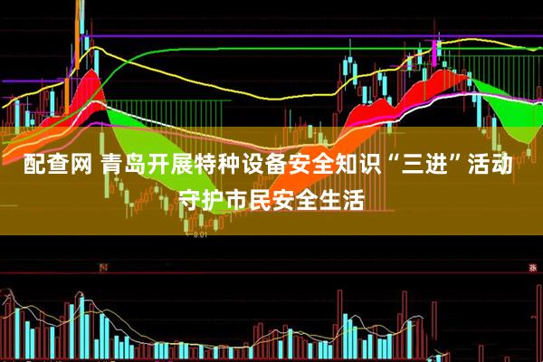 配查网 青岛开展特种设备安全知识“三进”活动 守护市民安全生活