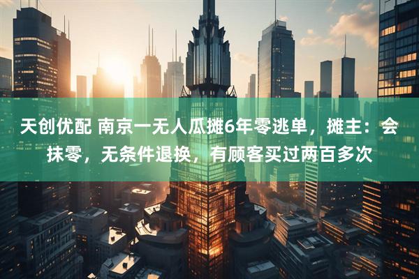 天创优配 南京一无人瓜摊6年零逃单，摊主：会抹零，无条件退换，有顾客买过两百多次