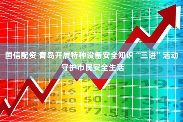 国信配资 青岛开展特种设备安全知识“三进”活动 守护市民安全生活