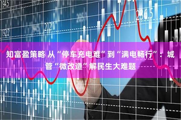 知富盈策略 从“停车充电难”到“满电畅行”：城管“微改造”解民生大难题