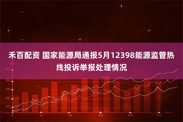 禾百配资 国家能源局通报5月12398能源监管热线投诉举报处理情况