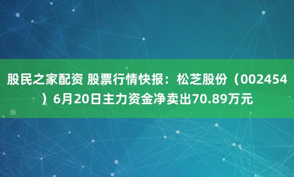 股民之家配资 股票行情快报：松芝股份（002454）6月20日主力资金净卖出70.89万元