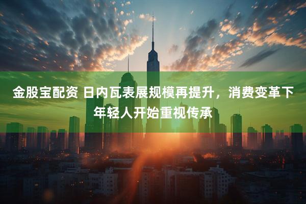金股宝配资 日内瓦表展规模再提升，消费变革下年轻人开始重视传承