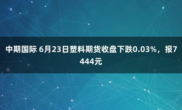 中期国际 6月23日塑料期货收盘下跌0.03%，报7444元