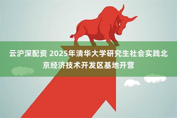 云沪深配资 2025年清华大学研究生社会实践北京经济技术开发区基地开营