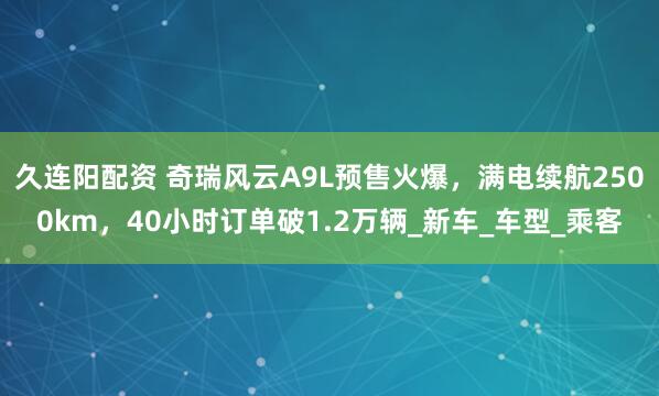 久连阳配资 奇瑞风云A9L预售火爆，满电续航2500km，40小时订单破1.2万辆_新车_车型_乘客