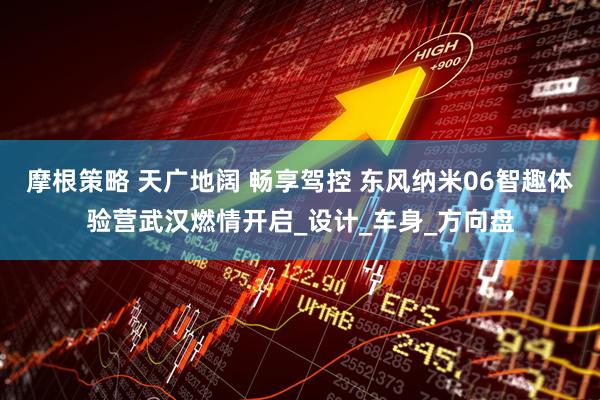 摩根策略 天广地阔 畅享驾控 东风纳米06智趣体验营武汉燃情开启_设计_车身_方向盘