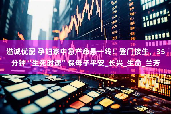 溢诚优配 孕妇家中急产命悬一线！登门接生，35分钟“生死时速”保母子平安_长兴_生命_兰芳