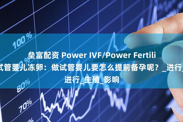 垒富配资 Power IVF/Power Fertility 墨西哥试管婴儿冻卵：做试管婴儿要怎么提前备孕呢？_进行_生殖_影响