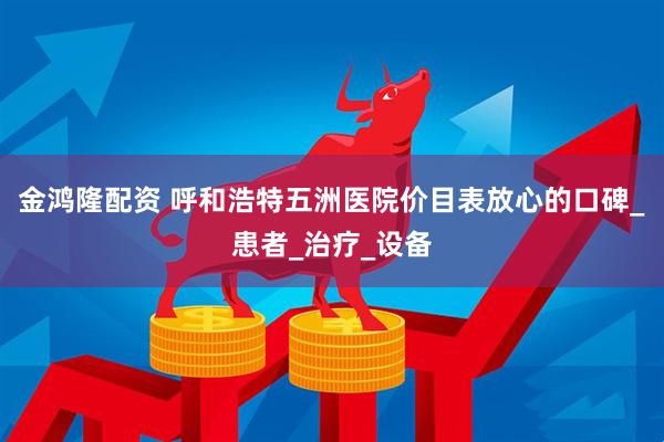 金鸿隆配资 呼和浩特五洲医院价目表放心的口碑_患者_治疗_设备