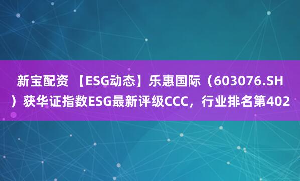 新宝配资 【ESG动态】乐惠国际（603076.SH）获华证指数ESG最新评级CCC，行业排名第402