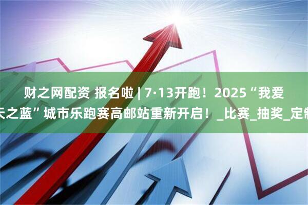 财之网配资 报名啦 | 7·13开跑！2025“我爱天之蓝”城市乐跑赛高邮站重新开启！_比赛_抽奖_定制