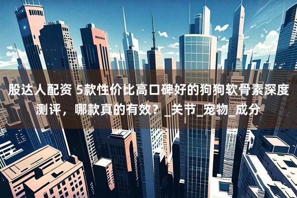 股达人配资 5款性价比高口碑好的狗狗软骨素深度测评，哪款真的有效？_关节_宠物_成分