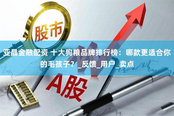 亚晶金融配资 十大狗粮品牌排行榜：哪款更适合你的毛孩子？_反馈_用户_卖点