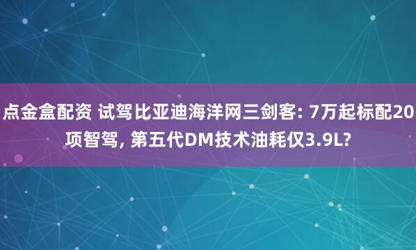 点金盒配资 试驾比亚迪海洋网三剑客: 7万起标配20项智驾, 第五代DM技术油耗仅3.9L?