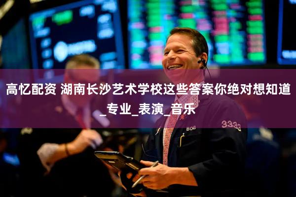 高忆配资 湖南长沙艺术学校这些答案你绝对想知道_专业_表演_音乐