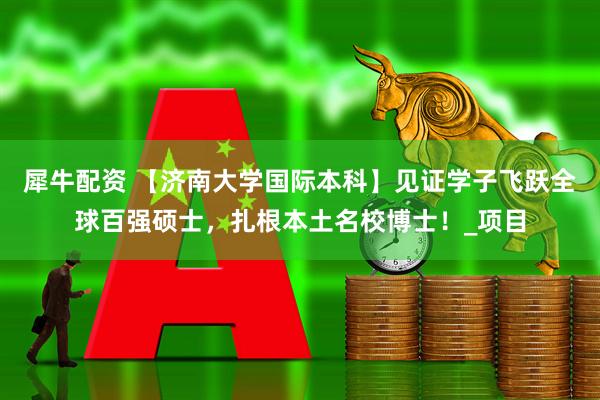 犀牛配资 【济南大学国际本科】见证学子飞跃全球百强硕士，扎根本土名校博士！_项目