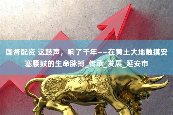 国督配资 这鼓声，响了千年——在黄土大地触摸安塞腰鼓的生命脉搏_传承_发展_延安市
