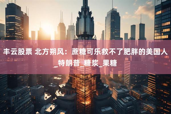 丰云股票 北方朔风：蔗糖可乐救不了肥胖的美国人_特朗普_糖浆_果糖