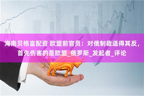 海南贝格富配资 欧盟前官员：对俄制裁适得其反，首先伤害的是欧盟_俄罗斯_发起者_评论