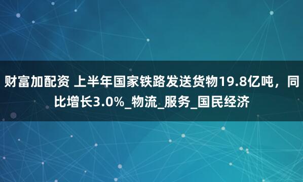 财富加配资 上半年国家铁路发送货物19.8亿吨，同比增长3.0%_物流_服务_国民经济