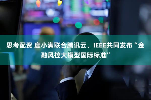 思考配资 度小满联合腾讯云、IEEE共同发布“金融风控大模型国际标准”