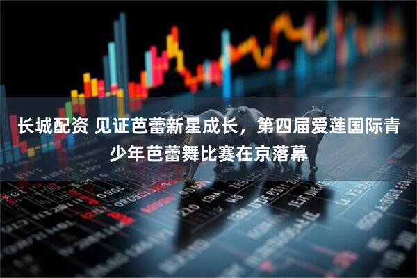 长城配资 见证芭蕾新星成长，第四届爱莲国际青少年芭蕾舞比赛在京落幕