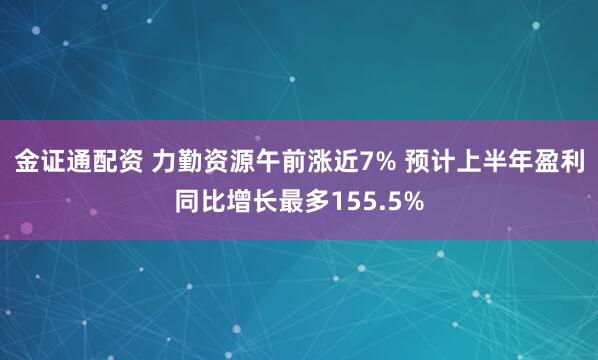 金证通配资 力勤资源午前涨近7% 预计上半年盈利同比增长最多155.5%