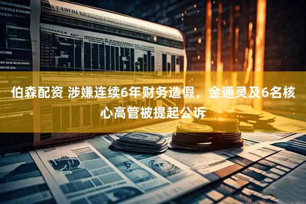 伯森配资 涉嫌连续6年财务造假，金通灵及6名核心高管被提起公诉