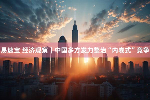 易速宝 经济观察｜中国多方发力整治“内卷式”竞争