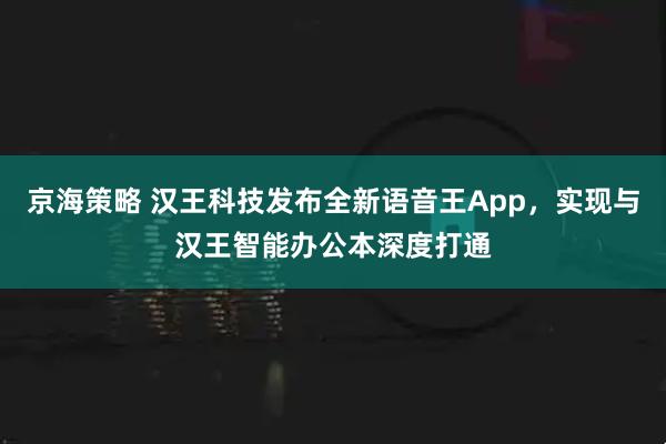 京海策略 汉王科技发布全新语音王App，实现与汉王智能办公本深度打通