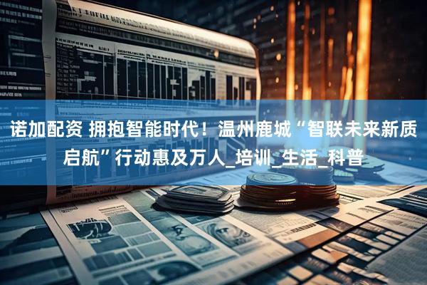 诺加配资 拥抱智能时代！温州鹿城“智联未来新质启航”行动惠及万人_培训_生活_科普