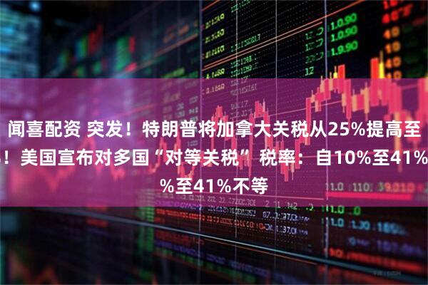 闻喜配资 突发！特朗普将加拿大关税从25%提高至35%！美国宣布对多国“对等关税” 税率：自10%至41%不等