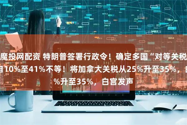 魔投网配资 特朗普签署行政令！确定多国“对等关税” 税率自10%至41%不等！将加拿大关税从25%升至35%，白宫发声