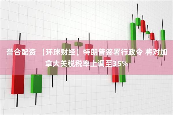 誉合配资 【环球财经】特朗普签署行政令 将对加拿大关税税率上调至35%