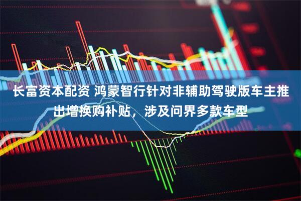 长富资本配资 鸿蒙智行针对非辅助驾驶版车主推出增换购补贴，涉及问界多款车型