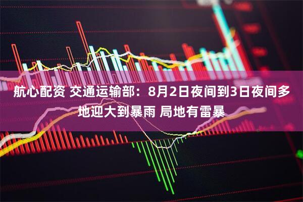 航心配资 交通运输部：8月2日夜间到3日夜间多地迎大到暴雨 局地有雷暴