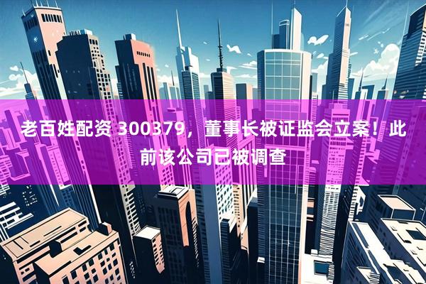 老百姓配资 300379，董事长被证监会立案！此前该公司已被调查