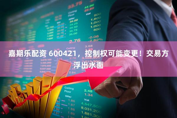 嘉期乐配资 600421，控制权可能变更！交易方浮出水面