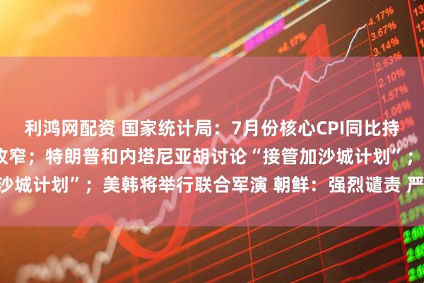 利鸿网配资 国家统计局：7月份核心CPI同比持续回升，PPI环比降幅收窄；特朗普和内塔尼亚胡讨论“接管加沙城计划”；美韩将举行联合军演 朝鲜：强烈谴责 严正警告丨早报