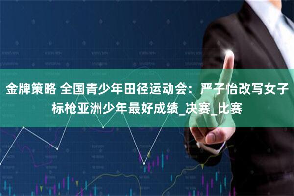 金牌策略 全国青少年田径运动会：严子怡改写女子标枪亚洲少年最好成绩_决赛_比赛
