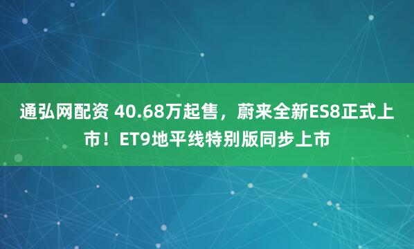 通弘网配资 40.68万起售，蔚来全新ES8正式上市！ET9地平线特别版同步上市